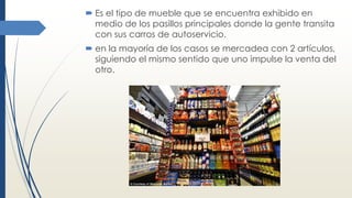  Es el tipo de mueble que se encuentra exhibido en
medio de los pasillos principales donde la gente transita
con sus carros de autoservicio.
 en la mayoría de los casos se mercadea con 2 artículos,
siguiendo el mismo sentido que uno impulse la venta del
otro.
 