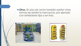 Otros. En piso de venta también existen otras
formas de exhibir la mercancía, por ejemplo
con exhibidores fijos o en tiras.
 