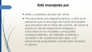 Está manejado por
Jefes y auxiliares de piso de venta
 Por secciones y/o departamentos, y éste es el
personal que se encarga de hacer el papeleo
que proviene de la mesa de control, de sacar el
producto de las respectivas bodegas y
colocarlas en los muebles y anaqueles
correspondientes, de atender al cliente y
ayudarlo a él, al personal de cajas, o al
personal de paquetería cuando éste necesita
su apoyo.
 