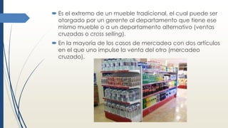  Es el extremo de un mueble tradicional, el cual puede ser
otorgado por un gerente al departamento que tiene ese
mismo mueble o a un departamento alternativo (ventas
cruzadas o cross selling).
 En la mayoría de los casos de mercadea con dos artículos
en el que uno impulse la venta del otro (mercadeo
cruzado).
 