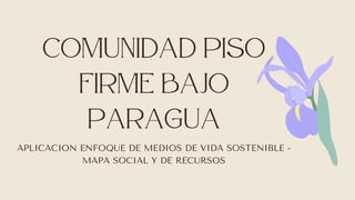 COMUNIDAD piso

firme BAJO

PARAGUA
APLICACION ENFOQUE DE MEDIOS DE VIDA SOSTENIBLE -
MAPA SOCIAL Y DE RECURSOS
 