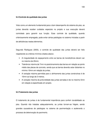 100
9.4 Controle de qualidade das juntas
Visto como um elemento fundamental para o bom desempenho do sistema do piso, as
juntas deverão receber cuidados especiais no projeto e sua execução deverá
controlada para garantir sua função. Esse controle de qualidade, quando
criteriosamente empregado, pode evitar sérias patologias no sistema iniciadas a partir
de deficiências nestes elementos.
Segundo Rodrigues (2003), o controle de qualidade das juntas deverá ser feito
respeitando os critérios mínimos citados abaixo:
• A irregularidade do espaçamento entre as barras de transferência devem ser
no máximo de 25mm;
• Tolerância máxima de 7mm no posicionamento das barras em relação ao ponto
médio das placas de concreto, sendo que as barras deverão estar distantes no
mínimo 10mm em relação às juntas;
• A variação máxima permitida para o alinhamento das juntas construtivas é de
10mm ao longo de 3 metros;
• A variação máxima da profundidade das juntas serradas é de no máximo 5mm
em relação à especificada em projeto.
9.5 Tratamento das juntas
O tratamento de juntas é de fundamental importância para conferir durabilidade ao
piso. Quando não tratadas adequadamente, as juntas tornam-se frágeis, sendo
grandes causadoras de patologias no sistema de pavimentação e acelerando o
processo de deterioração do pavimento.
 