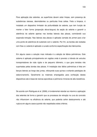 103
Para aplicação dos selantes, as superfícies devem estar limpas, sem presença de
substâncias oleosas, desmoldantes ou partículas finas soltas. Feita a limpeza, é
instalado um dispositivo limitador da profundidade do selante, que tem função de
manter o fator forma (proporção altura-largura) da seção do selante e garantir a
aderência do selante apenas nas bordas laterais das placas, controlando sua
expansão-retração. Nas laterais das placas é aplicada camada de primer para criar
uma ponte de aderência do substrato com o selante. Por fim, as bordas são isoladas
com fitas e o selante é aplicado e curado conforme especificação dos fabricantes.
Em alguns casos a solução mais indicada é a adoção de lábios poliméricos. Este
sistema é aplicado principalmente em regiões onde é previsto o trânsito de veículos
transportadores de roda rígida e de pequeno diâmetro, o que gera tensões não
suportadas pelas bordas das placas. A instalação dos lábios poliméricos é feita em
berços laterais ao longo das juntas, reforçando suas quinas e evitando patologias de
esborcinamento. Geralmente os materiais empregados para confecção destes
dispositivos são à base de resinas epoxídicas e polímeros minerais de alta resistência.
De acordo com Rodrigues et al. (2006), é fundamental retardar ao máximo a aplicação
dos selantes de forma a garantir que os processos de retração na cura do concreto
não influenciem na eficiência do selante, que poderão sofrer deslocamento e até
ruptura em alguns casos quando não respeitados estes critérios.
 