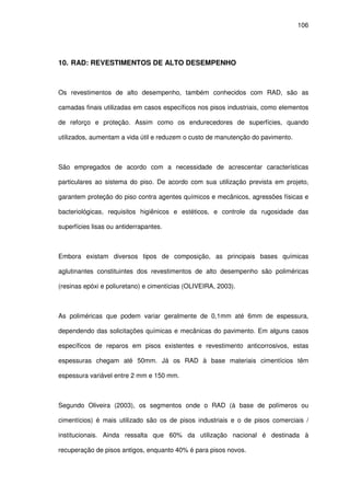 106
10. RAD: REVESTIMENTOS DE ALTO DESEMPENHO
Os revestimentos de alto desempenho, também conhecidos com RAD, são as
camadas finais utilizadas em casos específicos nos pisos industriais, como elementos
de reforço e proteção. Assim como os endurecedores de superfícies, quando
utilizados, aumentam a vida útil e reduzem o custo de manutenção do pavimento.
São empregados de acordo com a necessidade de acrescentar características
particulares ao sistema do piso. De acordo com sua utilização prevista em projeto,
garantem proteção do piso contra agentes químicos e mecânicos, agressões físicas e
bacteriológicas, requisitos higiênicos e estéticos, e controle da rugosidade das
superfícies lisas ou antiderrapantes.
Embora existam diversos tipos de composição, as principais bases químicas
aglutinantes constituintes dos revestimentos de alto desempenho são poliméricas
(resinas epóxi e poliuretano) e cimentícias (OLIVEIRA, 2003).
As poliméricas que podem variar geralmente de 0,1mm até 6mm de espessura,
dependendo das solicitações químicas e mecânicas do pavimento. Em alguns casos
específicos de reparos em pisos existentes e revestimento anticorrosivos, estas
espessuras chegam até 50mm. Já os RAD à base materiais cimentícios têm
espessura variável entre 2 mm e 150 mm.
Segundo Oliveira (2003), os segmentos onde o RAD (à base de polímeros ou
cimentícios) é mais utilizado são os de pisos industriais e o de pisos comerciais /
institucionais. Ainda ressalta que 60% da utilização nacional é destinada à
recuperação de pisos antigos, enquanto 40% é para pisos novos.
 