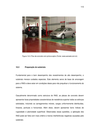 113
Figura 10.3: Piso de concreto com pintura epóxi (Fonte: www.aecweb.com.br)
10.3 Preparação do substrato
Fundamental para o bom desempenho dos revestimentos de alto desempenho, o
substrato merece cuidados especiais. Este elemento serve de base de ancoragem
para o RAD e deve estar em condições ideais para não prejudicar o funcionamento do
sistema.
Casualmente denominado como estrutura do RAD, as placas de concreto devem
apresentar boas propriedades características de resistência suportar todos os esforços
solicitados, incluindo os carregamentos móveis, cargas uniformemente distribuídas,
lineares, pontuais e horizontais. Além disso, devem apresentar bons índices de
rugosidade e planicidade superficial. Observadas essas questões, a aplicação dos
RAD pode ser feita com mais critério e menos interferências negativas causadas pelo
substrato.
 