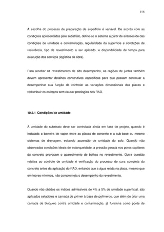114
A escolha do processo de preparação de superfície é variável. De acordo com as
condições apresentadas pelo substrato, define-se o sistema a partir de análises de das
condições de umidade e contaminação, regularidade da superfície e condições de
resistência, tipo de revestimento a ser aplicado, e disponibilidade de tempo para
execução dos serviços (logística da obra).
Para receber os revestimentos de alto desempenho, as regiões de juntas também
devem apresentar detalhes construtivos específicos para que possam continuar a
desempenhar sua função de controlar as variações dimensionais das placas e
redistribuir os esforços sem causar patologias nos RAD.
10.3.1 Condições de umidade
A umidade do substrato deve ser controlada ainda em fase de projeto, quando é
instalada a barreira de vapor entre as placas de concreto e a sub-base ou mesmo
sistemas de drenagem, evitando ascensão de umidade do solo. Quando não
observadas condições ideais de estanqueidade, a pressão gerada nos poros capilares
do concreto provocam o aparecimento de bolhas no revestimento. Outra questão
relativa ao controle de umidade é verificação do processo de cura completa do
concreto antes da aplicação do RAD, evitando que a água retida na placa, mesmo que
em teores mínimos, não comprometa o desempenho do revestimento.
Quando não obtidos os índices admissíveis de 4% a 5% de umidade superficial, são
aplicados seladores e camada de primer à base de polímeros, que além de criar uma
camada de bloqueio contra umidade e contaminação, já funciona como ponte de
 