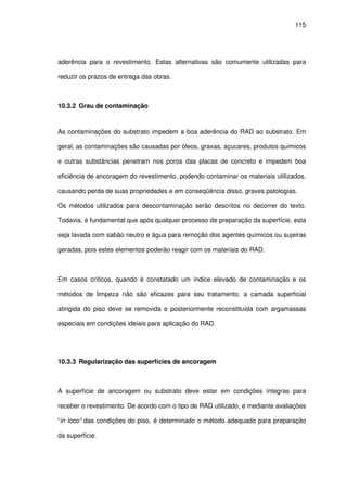 115
aderência para o revestimento. Estas alternativas são comumente utilizadas para
reduzir os prazos de entrega das obras.
10.3.2 Grau de contaminação
As contaminações do substrato impedem a boa aderência do RAD ao substrato. Em
geral, as contaminações são causadas por óleos, graxas, açucares, produtos químicos
e outras substâncias penetram nos poros das placas de concreto e impedem boa
eficiência de ancoragem do revestimento, podendo contaminar os materiais utilizados,
causando perda de suas propriedades e em conseqüência disso, graves patologias.
Os métodos utilizados para descontaminação serão descritos no decorrer do texto.
Todavia, é fundamental que após qualquer processo de preparação da superfície, esta
seja lavada com sabão neutro e água para remoção dos agentes químicos ou sujeiras
geradas, pois estes elementos poderão reagir com os materiais do RAD.
Em casos críticos, quando é constatado um índice elevado de contaminação e os
métodos de limpeza não são eficazes para seu tratamento, a camada superficial
atingida do piso deve se removida e posteriormente reconstituída com argamassas
especiais em condições ideiais para aplicação do RAD.
10.3.3 Regularização das superfícies de ancoragem
A superfície de ancoragem ou substrato deve estar em condições íntegras para
receber o revestimento. De acordo com o tipo de RAD utilizado, e mediante avaliações
“in loco” das condições do piso, é determinado o método adequado para preparação
da superfície.
 