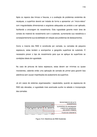 116
Após os reparos das trincas e fissuras, e a avaliação de problemas existentes de
recalques, a superfície deverá ser tratada de forma a apresentar um “micro-relevo”
com irregularidades dimensionais e angulares adequadas ao produto a ser aplicado,
facilitando a ancoragem do revestimento. Esta rugosidade garante maior área de
contato do material do revestimento com o substrato, aumentando sua resistência e
conseqüentemente sua durabilidade em relação aos problemas de destacamentos.
Como a maioria dos RAD é constituída por camada, ou camadas de pequena
espessura, estas tendem a acompanhar a geografia superficial do substrato. É
necessário prever o tipo de revestimento para que se aplique às superfícies as
condições ideais de rugosidade.
No caso de pinturas de baixa espessura, estas devem ser mínimas ou quase
inexistentes, cabendo então uma aplicação de camada de primer para garantir boa
aderência sem causar imperfeições de acabamento da superfície.
Já em casos de sistemas argamassados / espatulados, quando as espessuras do
RAD são elevadas, a rugosidade mais acentuada auxilia na adesão e incorporação
das camadas.
Figura 10.4: Aderência do RAD-Substrato
 