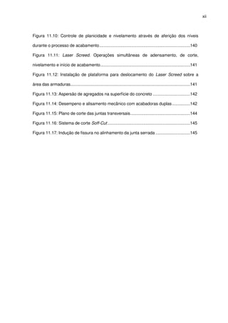 xii
Figura 11.10: Controle de planicidade e nivelamento através de aferição dos níveis
durante o processo de acabamento............................................................................140
Figura 11.11: Laser Screed. Operações simultâneas de adensamento, de corte,
nivelamento e início de acabamento...........................................................................141
Figura 11.12: Instalação de plataforma para deslocamento do Laser Screed sobre a
área das armaduras....................................................................................................141
Figura 11.13: Aspersão de agregados na superfície do concreto ...............................142
Figura 11.14: Desempeno e alisamento mecânico com acabadoras duplas...............142
Figura 11.15: Plano de corte das juntas transversais..................................................144
Figura 11.16: Sistema de corte Soff-Cut .....................................................................145
Figura 11.17: Indução de fissura no alinhamento da junta serrada .............................145
 