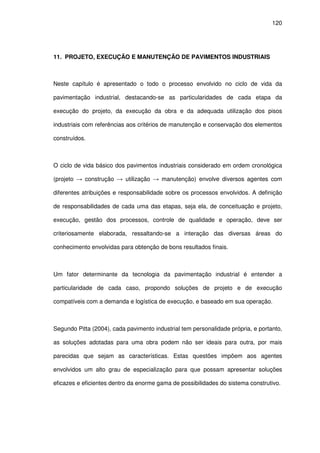 120
11. PROJETO, EXECUÇÃO E MANUTENÇÃO DE PAVIMENTOS INDUSTRIAIS
Neste capítulo é apresentado o todo o processo envolvido no ciclo de vida da
pavimentação industrial, destacando-se as particularidades de cada etapa da
execução do projeto, da execução da obra e da adequada utilização dos pisos
industriais com referências aos critérios de manutenção e conservação dos elementos
construídos.
O ciclo de vida básico dos pavimentos industriais considerado em ordem cronológica
(projeto → construção → utilização → manutenção) envolve diversos agentes com
diferentes atribuições e responsabilidade sobre os processos envolvidos. A definição
de responsabilidades de cada uma das etapas, seja ela, de conceituação e projeto,
execução, gestão dos processos, controle de qualidade e operação, deve ser
criteriosamente elaborada, ressaltando-se a interação das diversas áreas do
conhecimento envolvidas para obtenção de bons resultados finais.
Um fator determinante da tecnologia da pavimentação industrial é entender a
particularidade de cada caso, propondo soluções de projeto e de execução
compatíveis com a demanda e logística de execução, e baseado em sua operação.
Segundo Pitta (2004), cada pavimento industrial tem personalidade própria, e portanto,
as soluções adotadas para uma obra podem não ser ideais para outra, por mais
parecidas que sejam as características. Estas questões impõem aos agentes
envolvidos um alto grau de especialização para que possam apresentar soluções
eficazes e eficientes dentro da enorme gama de possibilidades do sistema construtivo.
 