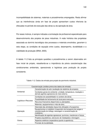 122
incompatibilidade de sistemas, materiais e procedimentos empregados. Resta afirmar
que as interferências ainda em fase de projeto apresentam custos inferiores às
efetuadas no período de execução das obras ou da operação da área.
Por esses motivos, é sempre indicada a contratação de profissional especializado para
desenvolvimento dos projetos de pisos industriais. A visão holística dos projetistas
associada ao domínio tecnológico dos processos e materiais envolvidos, garantem à
esta etapa, as condições de equação entre custos, desempenho, durabilidade e a
viabilidade de produção (BINA, 2005).
A tabela 11.2 lista as principais questões e procedimentos a serem observados em
fase inicial de projeto, ressaltando-se a importância da prévia caracterização das
condicionantes ambientais, operacionais e logísticas para produção do projeto
consistente.
Tabela 11.2: Dados de entrada para projeto de pavimento industrial.
Caracterização (análise prévia dos dados de entrada):
Ambiental
Caracterização do solo (avaliação de relatórios de ensaios).
Condições gerais do ambiente: umidade, temperatura, insolação e
demais agentes agressivos do meio externo.
Logística e Recursos
Condições de acessibilidade no canteiro de obras.
Possibilidade de fechamento do local para execução.
Recursos financeiros disponíveis ou planejados.
Materiais, equipamentos e mão-de-obra.
Operação
Descrição das atividades (layout de utilização e fluxograma).
Equipamentos e mobiliário (maquinário de transporte de cargas e
caracterização do tráfego; estocagem e caracterização do
mobiliário).
Identificação de agentes agressivos: químicos, mecânicos e físicos.
Outros
Projetos arquitetônico, estrutural, de instalações e drenagem.
Aspectos estéticos (expectativa quanto à aparência).
Previsão de durabilidade.
 