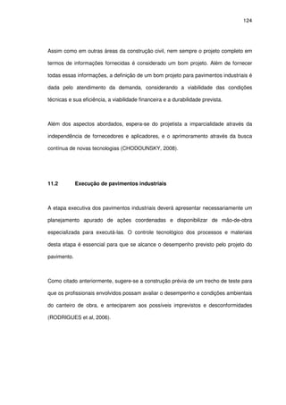 124
Assim como em outras áreas da construção civil, nem sempre o projeto completo em
termos de informações fornecidas é considerado um bom projeto. Além de fornecer
todas essas informações, a definição de um bom projeto para pavimentos industriais é
dada pelo atendimento da demanda, considerando a viabilidade das condições
técnicas e sua eficiência, a viabilidade financeira e a durabilidade prevista.
Além dos aspectos abordados, espera-se do projetista a imparcialidade através da
independência de fornecedores e aplicadores, e o aprimoramento através da busca
contínua de novas tecnologias (CHODOUNSKY, 2008).
11.2 Execução de pavimentos industriais
A etapa executiva dos pavimentos industriais deverá apresentar necessariamente um
planejamento apurado de ações coordenadas e disponibilizar de mão-de-obra
especializada para executá-las. O controle tecnológico dos processos e materiais
desta etapa é essencial para que se alcance o desempenho previsto pelo projeto do
pavimento.
Como citado anteriormente, sugere-se a construção prévia de um trecho de teste para
que os profissionais envolvidos possam avaliar o desempenho e condições ambientais
do canteiro de obra, e anteciparem aos possíveis imprevistos e desconformidades
(RODRIGUES et al, 2006).
 