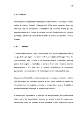 125
11.2.1 Fundação
A execução da fundação compreende no preparo das primeiras camadas para receber
a placa de concreto. Segundo Rodrigues et al. (2003), essas operações devem ser
criteriosas para não comprometer o desempenho do pavimento, mesmo que este
apresente qualidade na camada da placa de concreto. Considera-se como execução
da fundação, os serviços executivos das camadas do subleito, a sub-base e a barreira
de vapor.
11.2.1.1 Subleito
O subleito deve apresentar configuração uniforme ao longo de sua extensão. Após os
serviços de terraplenagem é necessário conferir as condições de homogeneidade das
características do solo. Em especial nas áreas próximas às fundações do edifício e
galerias de drenagem ou instalações, as atenções devem estar voltadas a recompor
adequadamente o solo local com as mesmas características de composição,
granulometria e compactação do solo existente para evitar recalques diferenciais.
Segundo Senefonte (2007), em alguns casos faz-se necessário o reforço do subleito
para atendimento da resistência prevista. Porém, estas intervenções devem ser
executadas ainda nas etapas preliminares de terraplenagem, através da adição de
materiais granulares, cimentícios ou estabilizantes químicos.
A compactação, regularização e correções de desnivelamentos do subleito devem
feitas a partir das especificações descritas em projeto através de equipamentos
mecanizados, como por exemplo, a moto niveladora ou rolo compactador (pé de
 