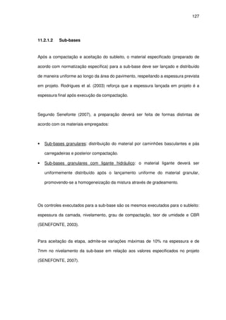 127
11.2.1.2 Sub-bases
Após a compactação e aceitação do subleito, o material especificado (preparado de
acordo com normatização específica) para a sub-base deve ser lançado e distribuído
de maneira uniforme ao longo da área do pavimento, respeitando a espessura prevista
em projeto. Rodrigues et al. (2003) reforça que a espessura lançada em projeto é a
espessura final após execução da compactação.
Segundo Senefonte (2007), a preparação deverá ser feita de formas distintas de
acordo com os materiais empregados:
• Sub-bases granulares: distribuição do material por caminhões basculantes e pás
carregadeiras e posterior compactação.
• Sub-bases granulares com ligante hidráulico: o material ligante deverá ser
uniformemente distribuído após o lançamento uniforme do material granular,
promovendo-se a homogeneização da mistura através de gradeamento.
Os controles executados para a sub-base são os mesmos executados para o subleito:
espessura da camada, nivelamento, grau de compactação, teor de umidade e CBR
(SENEFONTE, 2003).
Para aceitação da etapa, admite-se variações máximas de 10% na espessura e de
7mm no nivelamento da sub-base em relação aos valores especificados no projeto
(SENEFONTE, 2007).
 