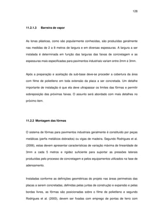 128
11.2.1.3 Barreira de vapor
As lonas plásticas, como são popularmente conhecidas, são produzidas geralmente
nas medidas de 2 a 8 metros de largura e em diversas espessuras. A largura a ser
instalada é determinada em função das larguras das faixas de concretagem e as
espessuras mais especificadas para pavimentos industriais variam entre 2mm e 3mm.
Após a preparação e aceitação da sub-base deve-se proceder a cobertura da área
com filme de polietileno em toda extensão da placa a ser concretada. Um detalhe
importante de instalação é que ela deve ultrapassar os limites das fôrmas e permitir
sobreposição das próximas faixas. O assunto será abordado com mais detalhes no
próximo item.
11.2.2 Montagem das fôrmas
O sistema de fôrmas para pavimentos industriais geralmente é constituído por peças
metálicas (perfis metálicos dobrados) ou vigas de madeira. Segundo Rodrigues et al.
(2006), estas devem apresentar características de variação máxima de linearidade de
3mm a cada 5 metros e rigidez suficiente para suportar as pressões laterais
produzidas pelo processo de concretagem e pelos equipamentos utilizados na fase de
adensamento.
Instaladas conforme as definições geométricas do projeto nas áreas perimetrais das
placas a serem concretadas, definidas pelas juntas de construção e expansão e pelas
bordas livres, as fôrmas são posicionadas sobre o filme de polietileno e segundo
Rodrigues et al. (2003), devem ser fixadas com emprego de pontas de ferro com
 