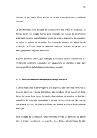 129
diâmetro de pelo menos 16mm, cunhas de madeira e complementado por bolas de
concreto.
Já caracterizadas como definição do posicionamento das juntas de construção, as
fôrmas devem ter furação laterais para instalação das barras de transferência
distanciada conforme especificação de projeto ou ainda os dispositivos de ancoragem
de cabos do sistema de protensão. Nos pontos de encontro com elementos da
construção, as fôrmas devem ter geometria conforme detalhado em projeto para
execução posterior de juntas de encontro.
Segundo Senefonte (2007), após instalação é necessário conferir o alinhamento e o
nivelamento, geralmente executados com equipamento de aferições a laser, bem
como a resistência da fixação para contenção do concreto.
11.2.3 Posicionamento dos elementos de reforço estrutural
A última etapa antes da concretagem é a da disposição dos elementos estruturais ao
longo do pavimento. Trata-se da instalação das armaduras (ativas e passivas), telas,
barras de transferência, barras de ligação, distanciadores, caranguejos, cordoalhas e
acessórios de protensão, espaçadores e demais reforços estruturais. No caso de
utilização de concreto reforçado com fibras, esta etapa é suprimida do processo de
execução.
Para liberação da concretagem, estes elementos deverão ser conferidos de acordo
com o projeto considerando os seguintes itens: bitolas, caracterização do aço,
 