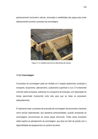 130
posicionamento horizontal e alturas, amarração e estabilidade das peças para evitar
deslocamentos durante o processo de concretagem.
Figura 11.3: Detalhe da forma e elementos de reforço
11.2.4 Concretagem
O processo de concretagem pode ser dividido em 5 etapas seqüenciais: produção e
transporte, lançamento, adensamento, acabamento superficial e cura. É fundamental
controlar estes processos, sobretudo no cronograma de execução, com estipulação de
tempo aproximado transcorrido entre eles para que as fases se processem
adequadamente.
É importante tratar o processo de execução da concretagem de pavimentos industriais
como serviço especializado, que apresenta particularidades, quando comparado às
concretagens convencionais de outras peças estruturais. Todos esses processos
estão sujeitos ao planejamento da concretagem, que deve ser feito de acordo com a
disponibilidade de equipamentos no canteiro de obras.
 