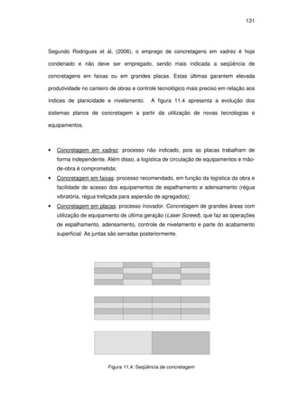 131
Segundo Rodrigues et al, (2006), o emprego de concretagens em xadrez é hoje
condenado e não deve ser empregado, sendo mais indicada a seqüência de
concretagens em faixas ou em grandes placas. Estas últimas garantem elevada
produtividade no canteiro de obras e controle tecnológico mais preciso em relação aos
índices de planicidade e nivelamento. A figura 11.4 apresenta a evolução dos
sistemas planos de concretagem a partir da utilização de novas tecnologias e
equipamentos.
• Concretagem em xadrez: processo não indicado, pois as placas trabalham de
forma independente. Além disso, a logística de circulação de equipamentos e mão-
de-obra é comprometida;
• Concretagem em faixas: processo recomendado, em função da logística da obra e
facilidade de acesso dos equipamentos de espalhamento e adensamento (régua
vibratória, régua treliçada para aspersão de agregados);
• Concretagem em placas: processo inovador. Concretagem de grandes áreas com
utilização de equipamento de última geração (Laser Screed), que faz as operações
de espalhamento, adensamento, controle de nivelamento e parte do acabamento
superficial. As juntas são serradas posteriormente.
Figura 11.4: Seqüência de concretagem
 