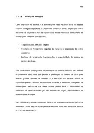 133
11.2.4.1 Produção e transporte
Como explicitado no capítulo 7, o concreto para pisos industriais deve ser dosado
segundo condições específicas. É fundamental a interação entre a empresa da central
dosadora e o projetista na fase de especificação destes materiais e planejamento da
concretagem, sobretudo considerando:
• Traço adequado, aditivos e adições;
• Condições do fornecimento (logística de transporte e capacidade da central
dosadora);
• Logística de lançamento (equipamentos e disponibilidade de acesso ao
canteiro de obras).
Este planejamento prévio garante o fornecimento de material adequado para atender
os parâmetros estipulados pelo projeto, a preparação do canteiro de obras para
receber grandes volumes de concreto e a execução dos serviços dentro da
capacidade prevista, evitando desperdício de materiais, e atrasos no cronograma da
concretagem. Ressalta-se que esses atrasos podem levar à necessidade de
construção de juntas de construção não previstas em projeto, comprometendo as
especificações do projeto.
Para controle de qualidade do concreto, deverão ser executados os ensaios padrão de
abatimento (slump test) e a modelagem dos corpos de prova para posteriores ensaios
laboratoriais de resistência.
 