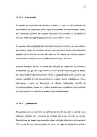 134
11.2.4.2 Lançamento
O método de lançamento do concreto é definido a partir da disponibilidade de
equipamentos de lançamento e em função das condições de acessibilidade à área a
ser concretada, podendo ser lançado diretamente do caminhão ou necessitar do
emprego de bombas tipo lança para alcançar áreas de difícil acesso.
As questões de acessibilidade são definidas de acordo com sistema de piso adotado,
permitindo o tráfego de caminhões betoneira sem prejudicar os elementos estruturais
já posicionados. Em alguns casos são adotados dispositivos para facilitar o acesso,
como rampas e plataformas sobre os elementos de reforço estrutural.
Segundo Rodrigues (2003), o controle da velocidade de lançamento do concreto é
fundamental para garantir pega uniforme e evitar manchamento da superfície. Indica-
se o valor de 20m³/h como referencial. Porém, a compatibilidade entre o volume a ser
vibrado e acabado deve ser compatível com o lançado. Outros cuidados para evitar a
segregação a partir do lançamento de alturas inadequadas, controle da
homogeneização da mistura, e os ensaios de abatimento e modelagem dos corpos de
prova para ensaios de resistência também devem ser observados.
11.2.4.3 Adensamento
Os processos de adensamento do concreto geralmente associam o uso de régua
vibratória treliçada com vibradores de imersão nas áreas próximas às formas.
Considerando as baixas espessuras das placas utilizadas atualmente, com cerca de
15cm, as seqüencias de concretagens em faixas, e a baixa densidade de armações e
 