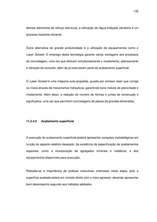 135
demais elementos de reforço estrutural, a utilização da régua treliçada vibratória é um
processo bastante eficiente.
Outra alternativa de grande produtividade é a utilização de equipamentos como o
Laser Screed. O emprego desta tecnologia garante várias vantagens aos processos
de concretagem, uma vez que efetuam simultaneamente o nivelamento, adensamento
e vibração do concreto, além de já executarem parte do acabamento superficial.
O Laser Screed é uma máquina auto-propelida, guiada por emissor laser que corrige
os níveis através de mecanismos hidráulicos, garantindo bons índices de planicidade e
nivelamento. Além disso, a redução do número de fôrmas e juntas de construção é
significativa, uma vez que permitem concretagens de placas de grandes dimensões.
11.2.4.4 Acabamento superficial
A execução do acabamento superficial poderá apresentar variações metodológicas em
função do aspecto estético desejado, da existência de especificação de acabamentos
especiais, como a incorporação de agregados minerais e metálicos, e dos
equipamentos disponíveis para execução.
Ressalta-se a importância de práticas executivas criteriosas nesta etapa, pois a
superfície acabada estará em contato direto com o meio agressor, devendo apresentar
bom desempenho segundo aos métodos adotados.
 