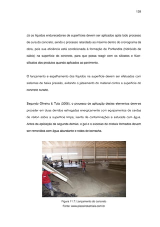 139
Já os líquidos endurecedores de superfícies devem ser aplicados após todo processo
de cura do concreto, sendo o processo retardado ao máximo dentro do cronograma da
obra, pois sua eficiência está condicionada à formação de Portlandita (hidróxido de
cálcio) na superfície do concreto, para que possa reagir com os silicatos e flúor-
silicatos dos produtos quando aplicados ao pavimento.
O lançamento e espalhamento dos líquidos na superfície devem ser efetuados com
sistemas de baixa pressão, evitando o jateamento do material contra a superfície do
concreto curado.
Segundo Oliveira & Tula (2006), o processo de aplicação destes elementos deve-se
proceder em duas demãos esfregadas energicamente com equipamentos de cerdas
de náilon sobre a superfície limpa, isenta de contaminações e saturada com água.
Antes da aplicação da segunda demão, o gel e o excesso de cristais formados devem
ser removidos com água abundante e rodos de borracha.
Figura 11.7: Lançamento do concreto
Fonte: www.pisosindustriais.com.br
 