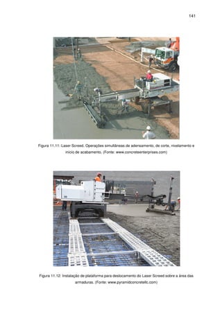 141
Figura 11.11: Laser Screed. Operações simultâneas de adensamento, de corte, nivelamento e
início de acabamento. (Fonte: www.concreteenterprises.com)
Figura 11.12: Instalação de plataforma para deslocamento do Laser Screed sobre a área das
armaduras. (Fonte: www.pyramidconcretellc.com)
 