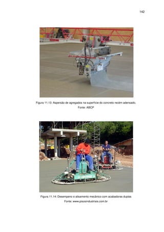 142
Figura 11.13: Aspersão de agregados na superfície do concreto recém adensado.
Fonte: ABCP
Figura 11.14: Desempeno e alisamento mecânico com acabadoras duplas
Fonte: www.pisosindustriais.com.br
 
