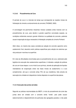 143
11.2.4.5 Procedimentos de Cura
O período de cura é o intervalo de tempo que corresponde às reações iniciais de
hidratação do cimento e endurecimento do concreto (THOMAZ, 2005).
A concretagem de pavimentos industriais merece cuidados ainda maiores com os
procedimentos de cura, pois devido à grande superfície concretada exposta, as
condições ambientais exercem grande influência na qualidade do concreto, podendo
causar evaporação da água necessária à hidratação completa do cimento Portland.
Além disso, na maioria dos casos considera-se adoção do concreto aparente como
acabamento final, devendo existir práticas específicas para adoção de sistemas que
não produzam manchas na superfície.
Em vista às dificuldades encontradas para os procedimentos de cura, sobretudo pela
logística de execução dos acabamentos superficiais, é indicada a adoção de práticas
de cura em duas etapas: a cura inicial (cura química), através da aplicação de líquidos
retardadores de evaporação ainda nas fases iniciais do acabamento e a cura
complementar, até que o concreto atinja 75% de sua resistência, feita através de
saturação de umidade em dispositivos inertes dispostos na superfície das placas.
11.2.5 Execução das juntas serradas
Segundo as práticas recomendadas da ABCP, o início do procedimento de corte das
juntas deve ser evitado com o concerto ainda “verde”, pois pode causar
esborcinamento e desprendimento de partículas dos agregados graúdos; e não pode
 