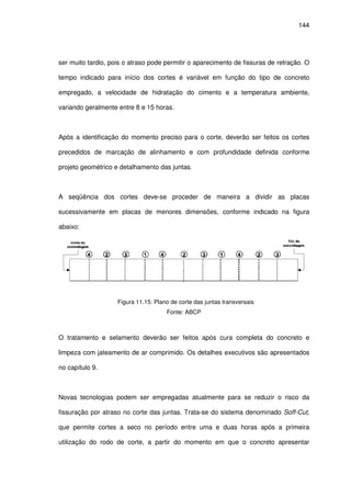 144
ser muito tardio, pois o atraso pode permitir o aparecimento de fissuras de retração. O
tempo indicado para início dos cortes é variável em função do tipo de concreto
empregado, a velocidade de hidratação do cimento e a temperatura ambiente,
variando geralmente entre 8 e 15 horas.
Após a identificação do momento preciso para o corte, deverão ser feitos os cortes
precedidos de marcação de alinhamento e com profundidade definida conforme
projeto geométrico e detalhamento das juntas.
A seqüência dos cortes deve-se proceder de maneira a dividir as placas
sucessivamente em placas de menores dimensões, conforme indicado na figura
abaixo:
Figura 11.15: Plano de corte das juntas transversais
Fonte: ABCP
O tratamento e selamento deverão ser feitos após cura completa do concreto e
limpeza com jateamento de ar comprimido. Os detalhes executivos são apresentados
no capítulo 9.
Novas tecnologias podem ser empregadas atualmente para se reduzir o risco da
fissuração por atraso no corte das juntas. Trata-se do sistema denominado Soff-Cut,
que permite cortes a seco no período entre uma e duas horas após a primeira
utilização do rodo de corte, a partir do momento em que o concreto apresentar
 