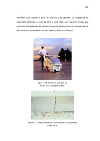145
resistência para suportar o peso da máquina e do operador. Os dispositivos do
maquinário combinam a serra de corte e uma haste com rolamento frontal, que
controlam as freqüências de rotação e torque da lâmina através da pressão aferida
pela haste em contato com o concreto, evitando falhas ou estilhaços.
Figura 11.16: Sistema de corte Soff-Cut
Fonte: www.soffcut.com/csi.html
Figura 11.17: Indução de fissura no alinhamento da junta serrada
Fonte: ABCP
 