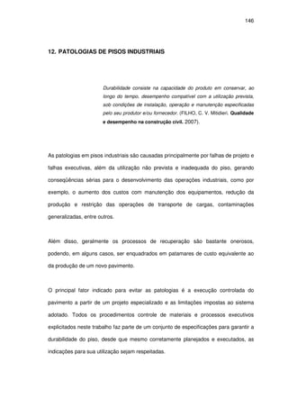 146
12. PATOLOGIAS DE PISOS INDUSTRIAIS
Durabilidade consiste na capacidade do produto em conservar, ao
longo do tempo, desempenho compatível com a utilização prevista,
sob condições de instalação, operação e manutenção especificadas
pelo seu produtor e/ou fornecedor. (FILHO, C. V. Mitidieri. Qualidade
e desempenho na construção civil. 2007).
As patologias em pisos industriais são causadas principalmente por falhas de projeto e
falhas executivas, além da utilização não prevista e inadequada do piso, gerando
conseqüências sérias para o desenvolvimento das operações industriais, como por
exemplo, o aumento dos custos com manutenção dos equipamentos, redução da
produção e restrição das operações de transporte de cargas, contaminações
generalizadas, entre outros.
Além disso, geralmente os processos de recuperação são bastante onerosos,
podendo, em alguns casos, ser enquadrados em patamares de custo equivalente ao
da produção de um novo pavimento.
O principal fator indicado para evitar as patologias é a execução controlada do
pavimento a partir de um projeto especializado e as limitações impostas ao sistema
adotado. Todos os procedimentos controle de materiais e processos executivos
explicitados neste trabalho faz parte de um conjunto de especificações para garantir a
durabilidade do piso, desde que mesmo corretamente planejados e executados, as
indicações para sua utilização sejam respeitadas.
 