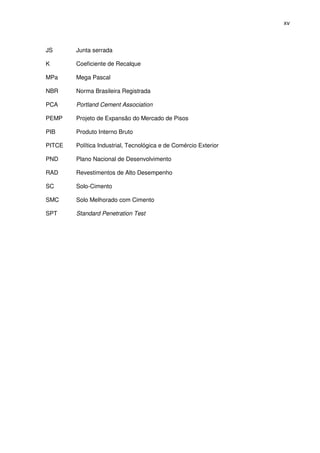 xv
JS Junta serrada
K Coeficiente de Recalque
MPa Mega Pascal
NBR Norma Brasileira Registrada
PCA Portland Cement Association
PEMP Projeto de Expansão do Mercado de Pisos
PIB Produto Interno Bruto
PITCE Política Industrial, Tecnológica e de Comércio Exterior
PND Plano Nacional de Desenvolvimento
RAD Revestimentos de Alto Desempenho
SC Solo-Cimento
SMC Solo Melhorado com Cimento
SPT Standard Penetration Test
 