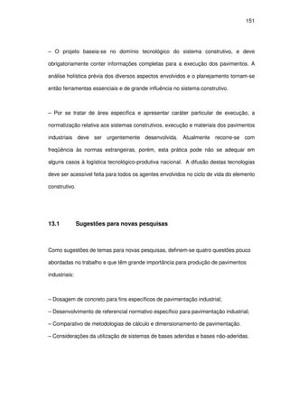 151
– O projeto baseia-se no domínio tecnológico do sistema construtivo, e deve
obrigatoriamente conter informações completas para a execução dos pavimentos. A
análise holística prévia dos diversos aspectos envolvidos e o planejamento tornam-se
então ferramentas essenciais e de grande influência no sistema construtivo.
– Por se tratar de área específica e apresentar caráter particular de execução, a
normatização relativa aos sistemas construtivos, execução e materiais dos pavimentos
industriais deve ser urgentemente desenvolvida. Atualmente recorre-se com
freqüência às normas estrangeiras, porém, esta prática pode não se adequar em
alguns casos à logística tecnológico-produtiva nacional. A difusão destas tecnologias
deve ser acessível feita para todos os agentes envolvidos no ciclo de vida do elemento
construtivo.
13.1 Sugestões para novas pesquisas
Como sugestões de temas para novas pesquisas, definem-se quatro questões pouco
abordadas no trabalho e que têm grande importância para produção de pavimentos
industriais:
– Dosagem de concreto para fins específicos de pavimentação industrial;
– Desenvolvimento de referencial normativo específico para pavimentação industrial;
– Comparativo de metodologias de cálculo e dimensionamento de pavimentação.
– Considerações da utilização de sistemas de bases aderidas e bases não-aderidas.
 