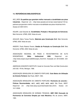152
14. REFERÊNCIAS BIBLIOGRÁFICAS
AEC_WEB. Os padrões que garantem melhor manuseio e durabilidade aos pisos
industriais. Disponível em: <http://www.aecweb.com.br/aec-news/materia/1191/os-
padroes-que-garantem-melhor-manuseio-e-durabilidade-aos-pisos-industriais.html>
Acesso em 08/01/2010.
AGUIAR, José Eduardo de. Durabilidade, Proteção e Recuperação de Estruturas.
Belo Horizonte: UFMG, 2000. Notas de aula.
AGUILAR, Maria Teresa Paulino. Materiais para Construção Civil. Belo Horizonte:
UFMG, 2000. Notas de aula.
ANDERY, Paulo Roberto Pereira. Gestão da Produção na Construção Civil. Belo
Horizonte: UFMG, 2000. Notas de aula.
ASSOCIAÇÃO NACIONAL DE PISOS E REVESTIMENTOS DE ALTO
DESEMPENHO. Mídia Institucional 2009. Disponível em:
<http://www.anapre.org.br/cd2009/anapre_final.html> Acessado em 20/12/2009. (CD-
ROM)
AMERICAN CONCRETE INSTITUTE: Guide for Concrete Floor end Slab Construction
(ACI 302. 1R-04). Michigan, 1996.
ASSOCIAÇÃO BRASILEIRA DE CIMENTO PORTLAND. Guia Básico de Utilização
do Cimento Portland. São Paulo, ABCP, 1994.
ASSOCIAÇÃO BRASILEIRA DE CIMENTO PORTLAND. Pavimento de concreto -
Práticas Recomendadas. vol.1, vol.2, vol.3, vol.4, vol.5. São Paulo, ABCP.
Disponível em: <http://www.abcp.org.br/downloads/index.shtml> Acesso em:
10/11/2009.
ASSOCIAÇÃO BRASILEIRA DE NORMAS TÉCNICAS. NBR 7583: Execução de
Pavimentos de Concretos Simples por meio Mecânico. Rio de Janeiro, ABNT,
1984.
 