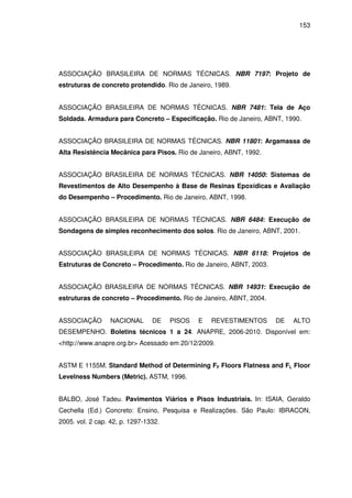 153
ASSOCIAÇÃO BRASILEIRA DE NORMAS TÉCNICAS. NBR 7197: Projeto de
estruturas de concreto protendido. Rio de Janeiro, 1989.
ASSOCIAÇÃO BRASILEIRA DE NORMAS TÉCNICAS. NBR 7481: Tela de Aço
Soldada. Armadura para Concreto – Especificação. Rio de Janeiro, ABNT, 1990.
ASSOCIAÇÃO BRASILEIRA DE NORMAS TÉCNICAS. NBR 11801: Argamassa de
Alta Resistência Mecânica para Pisos. Rio de Janeiro, ABNT, 1992.
ASSOCIAÇÃO BRASILEIRA DE NORMAS TÉCNICAS. NBR 14050: Sistemas de
Revestimentos de Alto Desempenho à Base de Resinas Epoxídicas e Avaliação
do Desempenho – Procedimento. Rio de Janeiro, ABNT, 1998.
ASSOCIAÇÃO BRASILEIRA DE NORMAS TÉCNICAS. NBR 6484: Execução de
Sondagens de simples reconhecimento dos solos. Rio de Janeiro, ABNT, 2001.
ASSOCIAÇÃO BRASILEIRA DE NORMAS TÉCNICAS. NBR 6118: Projetos de
Estruturas de Concreto – Procedimento. Rio de Janeiro, ABNT, 2003.
ASSOCIAÇÃO BRASILEIRA DE NORMAS TÉCNICAS. NBR 14931: Execução de
estruturas de concreto – Procedimento. Rio de Janeiro, ABNT, 2004.
ASSOCIAÇÃO NACIONAL DE PISOS E REVESTIMENTOS DE ALTO
DESEMPENHO. Boletins técnicos 1 a 24. ANAPRE, 2006-2010. Disponível em:
<http://www.anapre.org.br> Acessado em 20/12/2009.
ASTM E 1155M. Standard Method of Determining FF Floors Flatness and FL Floor
Levelness Numbers (Metric). ASTM, 1996.
BALBO, José Tadeu. Pavimentos Viários e Pisos Industriais. In: ISAIA, Geraldo
Cechella (Ed.) Concreto: Ensino, Pesquisa e Realizações. São Paulo: IBRACON,
2005. vol. 2 cap. 42, p. 1297-1332.
 
