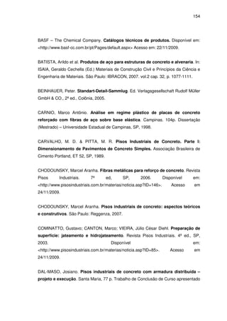 154
BASF – The Chemical Company. Catálogos técnicos de produtos. Disponível em:
<http://www.basf-cc.com.br/pt/Pages/default.aspx> Acesso em: 22/11/2009.
BATISTA, Arildo et al. Produtos de aço para estruturas de concreto e alvenaria. In:
ISAIA, Geraldo Cechella (Ed.) Materiais de Construção Civil e Princípios da Ciência e
Engenharia de Materiais. São Paulo: IBRACON, 2007. vol.2 cap. 32, p. 1077-1111.
BEINHAUER, Peter. Standart-Detail-Sammlug. Ed. Verlagsgesellschaft Rudolf Müller
GmbH & CO., 2ª ed., Colônia, 2005.
CARNIO, Marco Antônio. Análise em regime plástico de placas de concreto
reforçado com fibras de aço sobre base elástica. Campinas. 104p. Dissertação
(Mestrado) – Universidade Estadual de Campinas, SP, 1998.
CARVALHO, M. D. & PITTA, M. R. Pisos Industriais de Concreto. Parte I:
Dimensionamento de Pavimentos de Concreto Simples. Associação Brasileira de
Cimento Portland, ET 52, SP, 1989.
CHODOUNSKY, Marcel Aranha. Fibras metálicas para reforço de concreto. Revista
Pisos Industriais. 7ª ed, SP, 2006. Disponível em:
<http://www.pisosindustriais.com.br/materias/noticia.asp?ID=146>. Acesso em
24/11/2009.
CHODOUNSKY, Marcel Aranha. Pisos industriais de concreto: aspectos teóricos
e construtivos. São Paulo: Reggenza, 2007.
COMINATTO, Gustavo; CANTON, Marco; VIEIRA, Júlio César Diehl. Preparação de
superfície: jateamento e hidrojateamento. Revista Pisos Industriais. 4ª ed., SP,
2003. Disponível em:
<http://www.pisosindustriais.com.br/materias/noticia.asp?ID=85>. Acesso em
24/11/2009.
DAL-MASO, Josiano. Pisos industriais de concreto com armadura distribuída –
projeto e execução. Santa Maria, 77 p. Trabalho de Conclusão de Curso apresentado
 