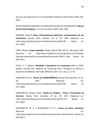 155
ao Curso de Engenharia Civil, da Universidade Federal de Santa Maria (UFSM, RS),
2008.
DEPARTAMENTO NACIONAL DE INFRA-ESTRUTURA DE TRANSPORTES. Manual
de Pavimentos Rígidos. 2ª ed, Rio de Janeiro, DNIT, 2004. 233p.
EISINGER, André B. Pisos e Revestimentos Industriais: reconhecimento de sua
importância. Revista Pisos Indutriais, ed. 0, SP, 2003. Disponível em:
<http://www.pisosindustriais.com.br/materias/noticia.asp?ID=28>. Acesso em
24/11/2009.
FARIA, Renato. Juntas reduzidas. Revista Téchne PINI 144ª ed., São Paulo, 2009.
Disponível em: <http://www.revistatechne.com.br/engenharia-civil/144/juntas-
reduzidas-visando-diminuir-a-quantidade-de-juntas-de-128915-1.asp> Acesso em
08/01/2010.
FILHO, C. V. Mitidieri. Qualidade e desmpenho na construção civil. In: ISAIA,
Geraldo Cechella (Ed.) Materiais de Construção Civil e Princípios da Ciência e
Engenharia de Materiais. São Paulo: IBRACON, 2007. vol.1 cap. 2, p. 37-74.
GASPARETTO et al. Barras de TRANSFERÊNCIA Revista Pisos Industriais. 3ª ed.,
SP, 2003. Disponível em:
<http://www.pisosindustriais.com.br/materias/noticia.asp?ID=62>. Acesso em
24/11/2009.
GASPARETTO, Wagner Edson. Gestão de Projetos – Pisos e Pavimentos de
Concreto. Revista Pisos Industriais. 9ª ed., SP, 2007. Disponível em:
<http://www.pisosindustriais.com.br/materias/noticia.asp?ID=167>. Acesso em
24/11/2009.
GASPARETTO, W. E. & RODRIGUES P. P. F. Juntas em Pisos Industriais.
Disponível em:
<http://www.lmbrasil.com.br/comentarios_tecnicos/juntas_industriais.html> Acesso em
03/01/2010.
 