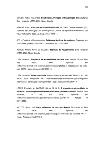 156
GOMES, Abdias Magalhães. Durabilidade, Proteção e Recuperação de Estruturas.
Belo Horizonte: UFMG, 2000. Notas de aula.
HELENE, Paulo. Concreto de Cimento Portland. In: ISAIA, Geraldo Cechella (Ed.)
Materiais de Construção Civil e Princípios da Ciência e Engenharia de Materiais. São
Paulo: IBRACON, 2007. vol.2 cap. 27, p. 903-944.
JPR – Produtos e Revestiemntos. Catálogos técnicos de produtos. Disponível em:
<http://www.grupotpb.com/?link=173> Acesso em: 22/11/2009.
JÚNIOR, Antônio Neves de Carvalho. Técnicas de Revestimento. Belo Horizonte:
UFMG, 2000. Notas de aula.
LEAL, Ubiratan. Adaptados às Necessidades de Cada Piso. Revista Téchne. PINI,
São Paulo, 2003. Disponível em:
<http://www.piniweb.com.br/construcao/noticias/adaptados-as-necessidades-de-cada-
piso-80221-1.asp> Acesso em 08/01/2010.
LEAL, Ubiratan. Pisos Industriais. Revista Construção Mercado. PINI 43ª ed., São
Paulo, 2005. Disponível em: <http://revista.construcaomercado.com.br/negocios-
incorporacao-construcao/43/artigo121807-1.asp> Acesso em 08/01/2010.
LOPES, Elizabeth M.; BARROS, Mércia. M. S. B. A importância da umidade do
substrato no desempenho dos revestimentos de pisos de concreto. Revista Pisos
Indutriais, 1ª ed., SP, 2003. Disponível em:
<http://www.pisosindustriais.com.br/materias/noticia.asp?ID=19>. Acesso em
24/11/2009.
MATTOS, Maria Luiza. Pisos industriais de concreto. Revista Téchne 89ª ed. PINI,
São Paulo, 2004. Disponível em:
<http://www.piniweb.com.br/construcao/noticias/pisos-industriais-de-concreto-79647-
1.asp> Acesso em 08/01/2010.
 