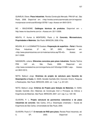 157
QUINÁLIA, Eliane. Pisos Industriais. Revista Construção Mercado. PINI 83ª ed., São
Paulo, 2008. Disponível em: <http://revista.construcaomercado.com.br/negocios-
incorporacao-construcao/83/artigo120782-1.asp> Acesso em 08/01/2010.
MC – BAUCHEMIE. Catálogos técnicos de produtos. Disponível em: <
http://www.mc-bauchemie.com.br > Acesso em: 22/11/2009.
MEHTA, P. Kumar & MONTEIRO, Paulo J. M. Concreto. Microestrutura,
Propriedades e Materiais. São Paulo: IBRACON, 2008. 674p.
MOURA, M. V. & COMINATTO Gustavo. Preparação de superfície – Parte I. Revista
Pisos Industriais. 2ª ed., SP, 2003. Disponível em:
<http://www.pisosindustriais.com.br/materias/noticia.asp?ID=42>. Acesso em
24/11/2009.
NAKAMURA, Juliana. Diferentes concretos para pisos industriais. Revista Téchne
PINI 144ª ed., São Paulo, 2009. Disponível em:
<http://www.revistatechne.com.br/engenharia-civil/145/artigo131689-1.asp> Acesso
em 08/01/2010.
NETO, Batlouni Jorge. Diretrizes do projeto de estrutura para Garantia do
Desempenho e Custo. In: ISAIA, Geraldo Cechella (Ed.) Concreto: Ensino, Pesquisa
e Realizações. São Paulo: IBRACON, 2005. vol. 1 cap. 7, p. 201-231.
NETO, Batlouni Jorge. Critérios de Projeto para Seleção de Materiais. In: ISAIA,
Geraldo Cechella (Ed.) Materiais de Construção Civil e Princípios da Ciência e
Engenharia de Materiais. São Paulo: IBRACON, 2007. vol.1 cap. 5, p. 120-138.
OLIVEIRA, P. L. Projeto estrutural de pavimentos rodoviários e de pisos
industriais de concreto. São Carlos, 216 p. Dissertação (mestrado) – Escola de
Engenharia de São Carlos, Universidade de São Paulo, 2000.
OLIVEIRA, Paulo S. F. O mercado de RAD para pisos. Revista Pisos Industriais, ed.
0, SP, 2003. Disponível em:
 