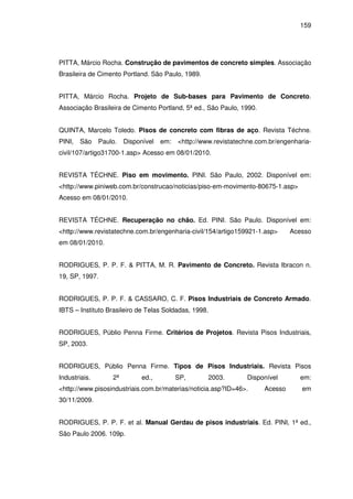 159
PITTA, Márcio Rocha. Construção de pavimentos de concreto simples. Associação
Brasileira de Cimento Portland. São Paulo, 1989.
PITTA, Márcio Rocha. Projeto de Sub-bases para Pavimento de Concreto.
Associação Brasileira de Cimento Portland, 5ª ed., São Paulo, 1990.
QUINTA, Marcelo Toledo. Pisos de concreto com fibras de aço. Revista Téchne.
PINI, São Paulo. Disponível em: <http://www.revistatechne.com.br/engenharia-
civil/107/artigo31700-1.asp> Acesso em 08/01/2010.
REVISTA TÉCHNE. Piso em movimento. PINI. São Paulo, 2002. Disponível em:
<http://www.piniweb.com.br/construcao/noticias/piso-em-movimento-80675-1.asp>
Acesso em 08/01/2010.
REVISTA TÉCHNE. Recuperação no chão. Ed. PINI. São Paulo. Disponível em:
<http://www.revistatechne.com.br/engenharia-civil/154/artigo159921-1.asp> Acesso
em 08/01/2010.
RODRIGUES, P. P. F. & PITTA, M. R. Pavimento de Concreto. Revista Ibracon n.
19, SP, 1997.
RODRIGUES, P. P. F. & CASSARO, C. F. Pisos Industriais de Concreto Armado.
IBTS – Instituto Brasileiro de Telas Soldadas, 1998.
RODRIGUES, Públio Penna Firme. Critérios de Projetos. Revista Pisos Industriais,
SP, 2003.
RODRIGUES, Públio Penna Firme. Tipos de Pisos Industriais. Revista Pisos
Industriais. 2ª ed., SP, 2003. Disponível em:
<http://www.pisosindustriais.com.br/materias/noticia.asp?ID=46>. Acesso em
30/11/2009.
RODRIGUES, P. P. F. et al. Manual Gerdau de pisos industriais. Ed. PINI, 1ª ed.,
São Paulo 2006. 109p.
 