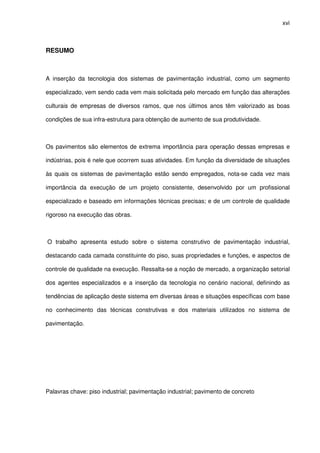 xvi
RESUMO
A inserção da tecnologia dos sistemas de pavimentação industrial, como um segmento
especializado, vem sendo cada vem mais solicitada pelo mercado em função das alterações
culturais de empresas de diversos ramos, que nos últimos anos têm valorizado as boas
condições de sua infra-estrutura para obtenção de aumento de sua produtividade.
Os pavimentos são elementos de extrema importância para operação dessas empresas e
indústrias, pois é nele que ocorrem suas atividades. Em função da diversidade de situações
às quais os sistemas de pavimentação estão sendo empregados, nota-se cada vez mais
importância da execução de um projeto consistente, desenvolvido por um profissional
especializado e baseado em informações técnicas precisas; e de um controle de qualidade
rigoroso na execução das obras.
O trabalho apresenta estudo sobre o sistema construtivo de pavimentação industrial,
destacando cada camada constituinte do piso, suas propriedades e funções, e aspectos de
controle de qualidade na execução. Ressalta-se a noção de mercado, a organização setorial
dos agentes especializados e a inserção da tecnologia no cenário nacional, definindo as
tendências de aplicação deste sistema em diversas áreas e situações específicas com base
no conhecimento das técnicas construtivas e dos materiais utilizados no sistema de
pavimentação.
Palavras chave: piso industrial; pavimentação industrial; pavimento de concreto
 