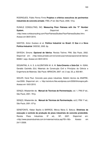 160
RODRIGUES, Públio Penna Firme Projetos e critérios executivos de pavimentos
industriais de concreto armado. ITBS, 2ª ed. São Paulo, 2006. 101p.
RUNKLE CONSULTING, INC. Measuring Floor Flatness with the "F" Number
System. Disponível em:
<http://www.runkleconsulting.com/FloorFlatnessStudies/FloorFlatnessStudies.htm>
Acesso em 08/01/2010.
SANTOS, Airton Gustavo et al. Política Industrial no Brasil: O Que é a Nova
Política Industrial. DIEESE, 2005. 8p.
SAYEGH, Simone. Opcional de fábrica. Revista Téchne. PINI, São Paulo, 2002.
Disponível em: <http://www.piniweb.com.br/construcao/noticias/opcional-de-fabrica-
80682-1.asp> Acesso em 08/01/2010.
SEGANTINI, A. A. S. & ALCÂNTARA M. A. M. Solo-Cimento e Solo-Cal. In: ISAIA,
Geraldo Cechella (Ed.) Materiais de Construção Civil e Princípios da Ciência e
Engenharia de Materiais. São Paulo: IBRACON, 2007. vol. 2 cap. 25, p. 833-861.
SEILER, Horst Paul. Concreto para pisos industriais. Boletim técnico da ANAPRE,
mar/2009. Disponível em: < http://eciviluno.files.wordpress.com/2009/04/anapre.pdf>
Acesso em 18/01/2010.
SENÇO, Wlastemiler de. Manual de Técnicas de Pavimentação. vol. 1, PINI 2ª ed.,
São Paulo, 2001. 761p.
SENÇO, Wlastemiler de. Manual de Técnicas de Pavimentação. vol.2, PINI 1ª ed.,
São Paulo, 2001. 671p.
SENEFONTE, Kleber Basílio & BARROS, Mércia Maria S. Bottura. Diretrizes de
execução e controle da produção de pisos industriais de concreto protendido.
Revista Pisos Industriais. 9ª ed., SP, 2007. Disponível em:
<http://www.pisosindustriais.com.br/materias/noticia.asp?ID=166> Acesso em
24/11/2009.
 