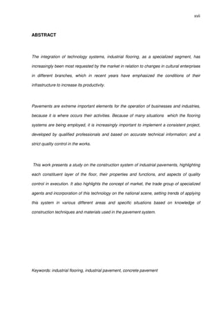 xvii
ABSTRACT
The integration of technology systems, industrial flooring, as a specialized segment, has
increasingly been most requested by the market in relation to changes in cultural enterprises
in different branches, which in recent years have emphasized the conditions of their
infrastructure to increase its productivity.
Pavements are extreme important elements for the operation of businesses and industries,
because it is where occurs their activities. Because of many situations which the flooring
systems are being employed, it is increasingly important to implement a consistent project,
developed by qualified professionals and based on accurate technical information; and a
strict quality control in the works.
This work presents a study on the construction system of industrial pavements, highlighting
each constituent layer of the floor, their properties and functions, and aspects of quality
control in execution. It also highlights the concept of market, the trade group of specialized
agents and incorporation of this technology on the national scene, setting trends of applying
this system in various different areas and specific situations based on knowledge of
construction techniques and materials used in the pavement system.
Keywords: industrial flooring, industrial pavement, concrete pavement
 