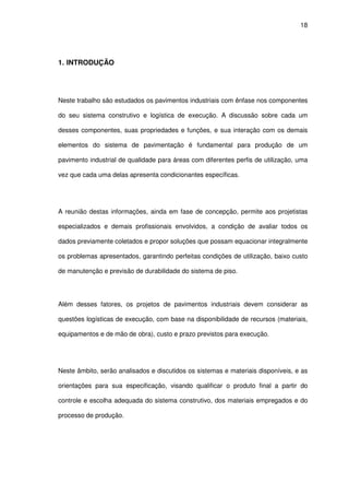 18
1. INTRODUÇÃO
Neste trabalho são estudados os pavimentos industriais com ênfase nos componentes
do seu sistema construtivo e logística de execução. A discussão sobre cada um
desses componentes, suas propriedades e funções, e sua interação com os demais
elementos do sistema de pavimentação é fundamental para produção de um
pavimento industrial de qualidade para áreas com diferentes perfis de utilização, uma
vez que cada uma delas apresenta condicionantes específicas.
A reunião destas informações, ainda em fase de concepção, permite aos projetistas
especializados e demais profissionais envolvidos, a condição de avaliar todos os
dados previamente coletados e propor soluções que possam equacionar integralmente
os problemas apresentados, garantindo perfeitas condições de utilização, baixo custo
de manutenção e previsão de durabilidade do sistema de piso.
Além desses fatores, os projetos de pavimentos industriais devem considerar as
questões logísticas de execução, com base na disponibilidade de recursos (materiais,
equipamentos e de mão de obra), custo e prazo previstos para execução.
Neste âmbito, serão analisados e discutidos os sistemas e materiais disponíveis, e as
orientações para sua especificação, visando qualificar o produto final a partir do
controle e escolha adequada do sistema construtivo, dos materiais empregados e do
processo de produção.
 