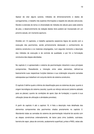 19
Apesar de citar alguns autores, métodos de dimensionamento e dados de
carregamentos, o trabalho não explicita informações a respeito de cálculos estruturais.
Devido à extensão do tema e à diversidade de métodos de cálculo para cada sistema
de piso, o desenvolvimento da redação destes itens poderá ser incorporado em um
próximo estudo, em momento oportuno.
Dividido em 14 capítulos, o trabalho apresenta seqüencia lógica de acordo com a
execução dos pavimentos, sendo primeiramente destacado o conhecimento do
sistema construtivo e os materiais empregados, num segundo momento a descrição
dos métodos de execução e de controle de qualidade; e por fim a formulação
conclusiva das etapas abordadas.
No capítulo 2, é apresentado o sistema de pavimentação industrial e seus principais
componentes. Ressaltando a interação entre estes elementos, definem-se
basicamente suas respectivas funções básicas e sua ordenação enquanto camadas
sobrepostas que trabalham em conjunto dentro do sistema construtivo.
O capítulo 3 define quatro critérios de classificação para os sistemas de piso: quanto à
origem tecnológica do sistema (escola); quanto ao reforço estrutural (sistema adotado
para as placas); quanto às condições de apoio (tipo de fundação); e quanto à sua
utilização (áreas de utilização e atividades previstas).
A partir do capítulo 4 até o capítulo 10, é feita a descrição mais detalhada dos
elementos componentes dos pavimentos citados previamente no capítulo 2.
Abordando todas as camadas do sistema de pavimentação industrial de acordo com
as etapas construtivas ordenadamente, de baixo para cima (subleito, sub-base,
barreira de vapor, placa de concreto, acabamento superficial, juntas e RAD), estas são
 