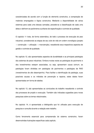 20
caracterizadas de acordo com a função do elemento construtivo, a composição de
materiais empregados e lógica construtiva. Mediante a disponibilidade de vários
sistemas para cada uma dessas camadas, procede-se a classificação de cada uma
delas e definem-se parâmetros auxiliares de especificação e controle de qualidade.
O capítulo 11 trata, de forma sistemática, de todo o processo de execução do piso
industrial, considerando as etapas de seu ciclo de vida em ordem cronológica (projeto
→ construção → utilização → manutenção), ressaltando seus respectivos aspectos de
gestão e controle de qualidade.
No capítulo 12, são apresentados aspectos de durabilidade e as principais patologias
dos sistemas de pisos industriais. Embora muitas vezes as patologias do pavimento e
dos revestimentos estejam associadas, ou seja, apresentam causa comum, as
patologias foram divididas em patologias de pavimentos e patologias de RAD
(revestimentos de alto desempenho). Para facilitar a identificação da patologia, suas
possíveis causas e os métodos de prevenção e reparos, estes dados foram
apresentadas em forma de tabelas.
No capítulo 13, são apresentadas as conclusões do trabalho ressaltando o controle
dos processos de projeto e execução. Também são indicadas sugestões para novas
pesquisas sobre os temas relacionados.
No capítulo 14, é apresentada a bibliografia que foi utilizada para execução de
pesquisa e consulta durante a redação este trabalho.
Como ferramenta essencial para compreensão do sistema construtivo, foram
desenvolvidas ilustrações específicas cada capítulo.
 