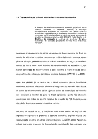 21
1.1 Contextualização: políticas industriais e crescimento econômico
A inserção do Brasil num contexto de economia globalizada trouxe
diversas alterações à sociedade, inclusive à tecnologia
tradicionalmente empregada na construção civil. Desde a abertura
econômica e o estabelecimento de alianças comerciais, a indústria da
construção civil brasileira colocou-se diante de novas tecnologias de
produtos e métodos construtivos. (SENEFONTE, Kleber Basílio et al.
Diretrizes de execução e controle da produção de pisos
industriais de concreto protendido. Revista Pisos Industriais,
nov.2007).
Analisando a historicamente os planos estratégicos de desenvolvimento do Brasil em
relação às atividades industriais, denominadas políticas industriais, notam-se alguns
picos de evolução, podendo ser citados os Planos de Metas, da segunda metade da
década de 50 e o PND - Plano Nacional de Desenvolvimento na década de 70, que
tiveram como foco de desenvolvimento o setor industrial e foram decisivos para o
desenvolvimento e integração da indústria brasileira da época. (SANTOS et al, 2005).
Após este período, já na década 80, o Brasil apresentou grande instabilidade
econômica, sobretudo relacionada à inflação e insegurança do mercado. Nesta época,
os planos de desenvolvimento deram lugar aos planos de estabilização da economia
que reduziram a liquidez do país. O Brasil apresentou queda nas atividades
econômicas com índice de até 8% negativo de evolução do PIB. Portanto, pouca
atenção foi direcionada ao setor industrial no período.
No início da década de 90, a criação do Plano Collor reduziu as alíquotas dos
impostos de exportação e promoveu a abertura econômica, exigindo do país uma
reestruturação produtiva em vários setores industriais. (ANDERY, 2009). Apesar das
críticas quanto aos processos de desestatização e privatização das empresas, uma
 