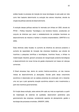 22
análise focada no processo de inserção de novas tecnologias no país pode ser vista
como fator bastante determinante na evolução dos setores industriais, através da
criação de políticas setoriais de desenvolvimento.
A evolução dessas políticas setoriais foi retomada com ênfase em 2003, através do
PITCE – Política Industrial, Tecnológica e de Comércio Exterior, constituindo um
conjunto de diretrizes que visam o estabelecimento de condições favoráveis ao
desenvolvimento da indústria e facilitam a iniciativa empreendedora. (SANTOS et al,
2005).
Estas diretrizes estão focadas no aumento da eficiência da estrutura produtiva e
aumento da capacidade de inovação das empresas brasileiras, que através de
incentivos a pesquisas científicas e tecnológicas, incentivos fiscais, e ênfase na
modernização industrial, geraram processos de reorganização produtivo-tecnológicas
e desenvolvimento de novas formas de gestão empresarial com bases em alianças
comerciais.
O Brasil atravessa hoje, dentro do cenário histórico-econômico, um dos maiores
índices de desenvolvimento já alcançados. Grande parte desse crescimento
econômico é relacionada com as cadeias produtivas da construção civil e industrial,
uma vez que o país apresenta situação econômica estável e atrai investimentos a
partir dos incentivos governamentais.
Em função dessa evolução, estes setores têm cada vez mais se organizado e a partir
de implantação de sistemas de qualidade, desenvolvem parâmetros para
gerenciamento das empresas, considerando aspectos de planejamento, gestão e
tecnologia dos processos envolvidos. (ANDERY, 2009).
 