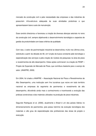 24
mercado da construção civil e pela necessidade das empresas e das indústrias de
possuírem infra-estrutura adequada às suas atividades produtivas e que
apresentassem baixo custo de manutenção.
Esse cenário direcionou e favoreceu a criação de diversas alianças setoriais no ramo
da construção civil, sempre objetivando o desenvolvimento tecnológico e aspectos de
gestão da produtividade com base critérios de qualidade.
Com isso, o setor de pavimentação industrial se desenvolveu muito nos últimos anos,
sobretudo a partir da década de 90, em função da busca constante pela tecnologia e
especialização dos serviços e pela criação de núcleos de pesquisas na área de pisos
e revestimentos de alto desempenho. Estas ações culminaram na criação do PEMP –
Projeto de Expansão do Mercado de Pisos, que contribuiu bastante para o avanço do
setor. (ANAPRE, 2009)
Em 2004, foi criada a ANAPRE – Associação Nacional de Pisos e Revestimentos de
Alto Desempenho, uma instituição sem fins lucrativos que reúne em todo território
nacional as empresas do segmento de pavimentos e revestimento de alto
desempenho, difundindo ainda mais o conhecimento e incentivando a evolução das
práticas construtivas e dos materiais utilizados na produção de pisos industriais.
Segundo Rodrigues et al. (2006), atualmente o Brasil é um dos países líderes no
dimensionamento de pavimentos, pois possui domínio da evolução tecnológica dos
materiais e alto grau de especialização dos profissionais das áreas de projeto e
execução.
 